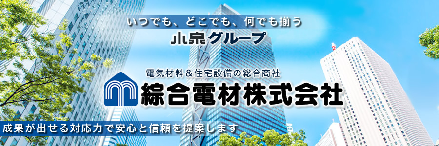 
いつでも、どこでも、何でも揃う
電気材料＆住宅設備の総合商社
---　綜合電材株式会社　---
全ての出逢い、出来事に感謝する
成果が出せる対応力で安心と信頼を提案します
